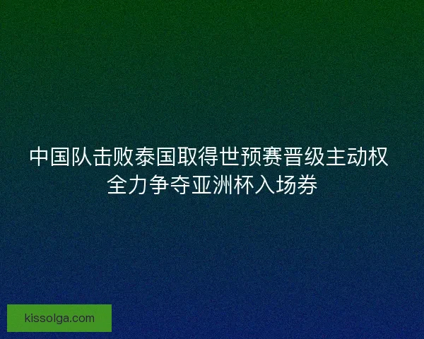 中国队击败泰国取得世预赛晋级主动权 全力争夺亚洲杯入场券