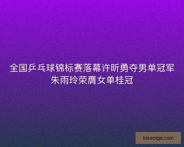 全国乒乓球锦标赛落幕许昕勇夺男单冠军朱雨玲荣膺女单桂冠 全国乒乓球锦标赛落幕许昕勇夺男单冠军朱雨玲荣膺女单桂冠
