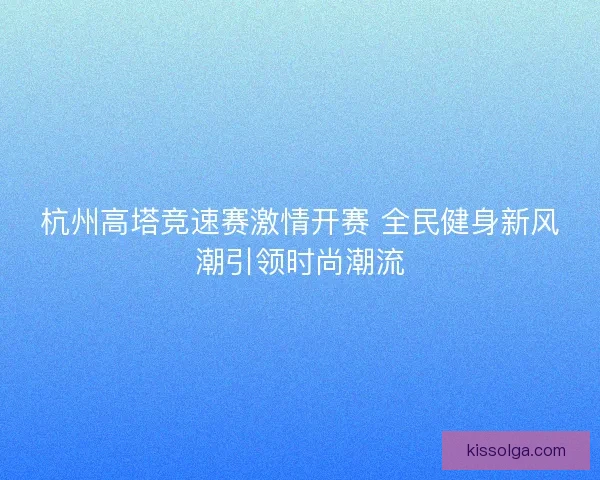 杭州高塔竞速赛激情开赛 全民健身新风潮引领时尚潮流