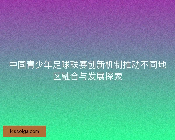 中国青少年足球联赛创新机制推动不同地区融合与发展探索