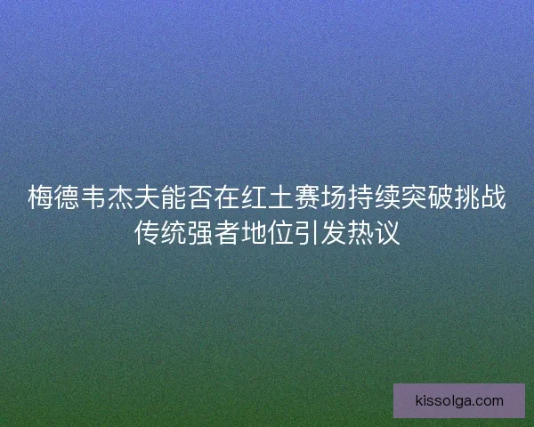 梅德韦杰夫能否在红土赛场持续突破挑战传统强者地位引发热议