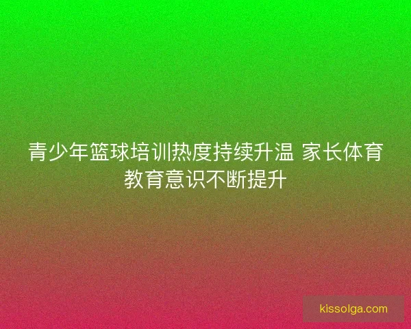 青少年篮球培训热度持续升温 家长体育教育意识不断提升