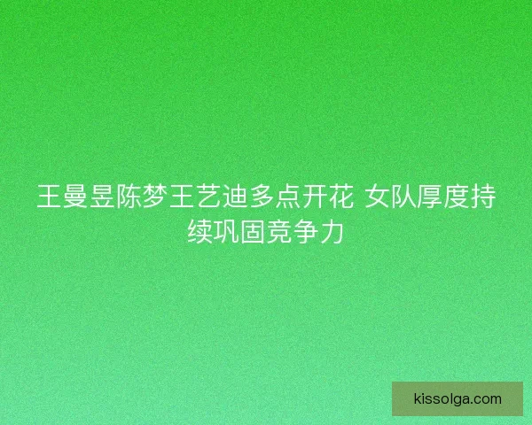 王曼昱陈梦王艺迪多点开花 女队厚度持续巩固竞争力
