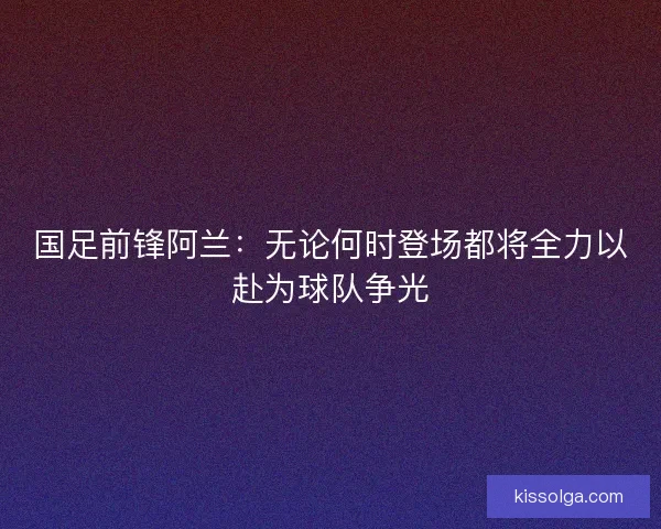 国足前锋阿兰：无论何时登场都将全力以赴为球队争光