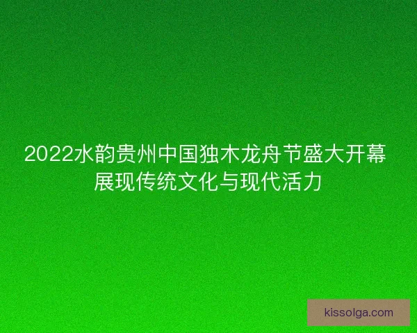 2022水韵贵州中国独木龙舟节盛大开幕 展现传统文化与现代活力