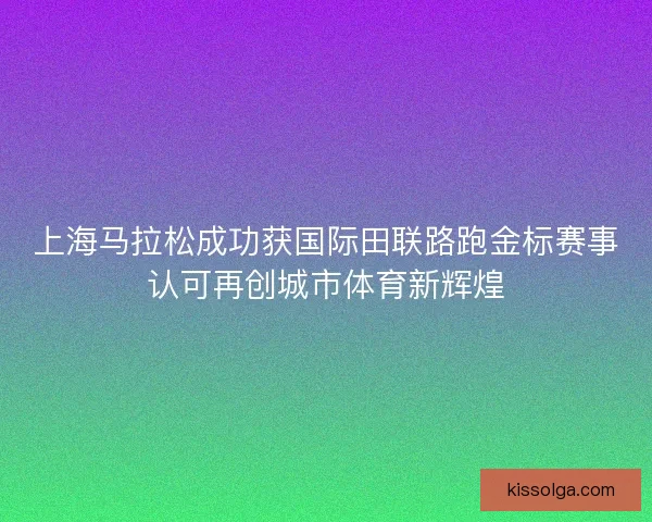 上海马拉松成功获国际田联路跑金标赛事认可再创城市体育新辉煌